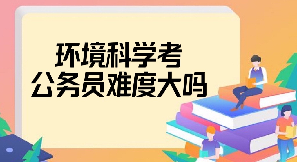 環(huán)境科學(xué)考公務(wù)員難度大嗎？環(huán)境科學(xué)考公務(wù)員有哪些崗位？-廣東技校排名網(wǎng)