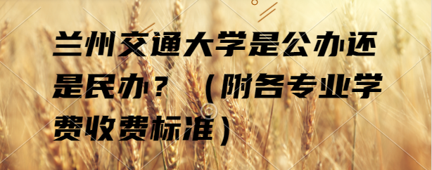 蘭州交通大學是公辦還是民辦？（附各專業(yè)學費收費標準）-廣東技校排名網(wǎng)