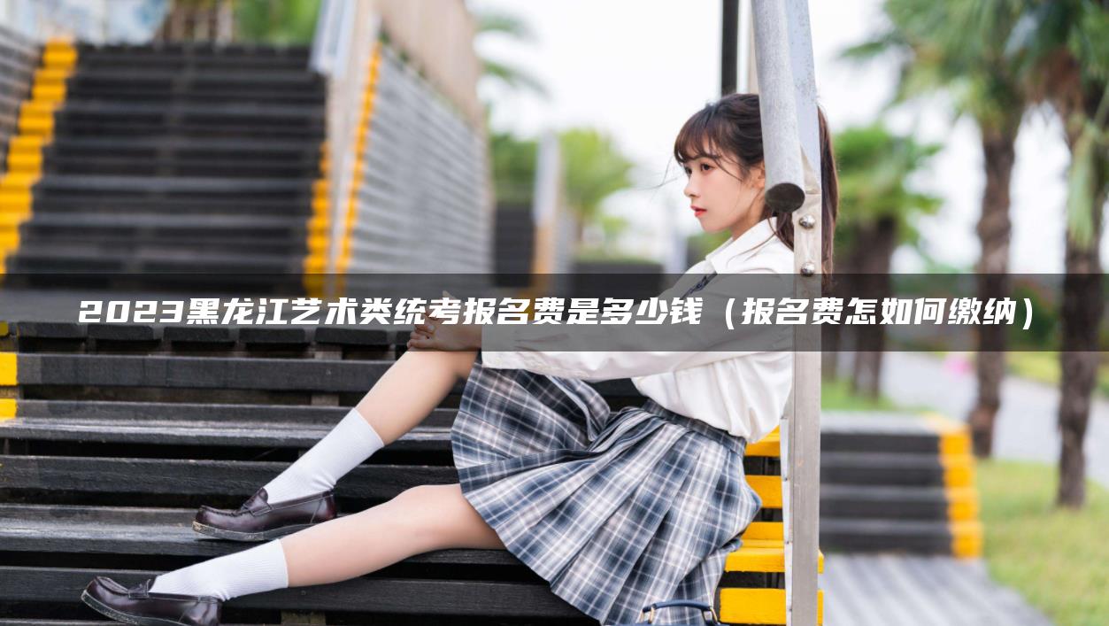 2023黑龍江藝術(shù)類統(tǒng)考報(bào)名費(fèi)是多少錢（報(bào)名費(fèi)怎如何繳納）