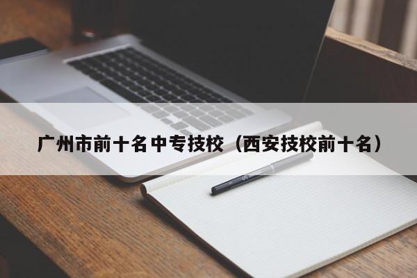 廣州市前十名中專技校（西安技校前十名）-廣東技校排名網(wǎng)