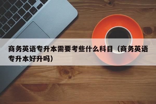 商務(wù)英語專升本需要考些什么科目（商務(wù)英語專升本好升嗎）-廣東技校排名網(wǎng)