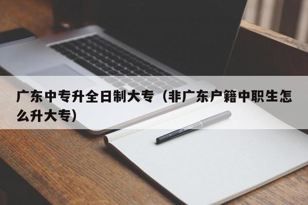 廣東中專升全日制大專（非廣東戶籍中職生怎么升大專）-廣東技校排名網(wǎng)