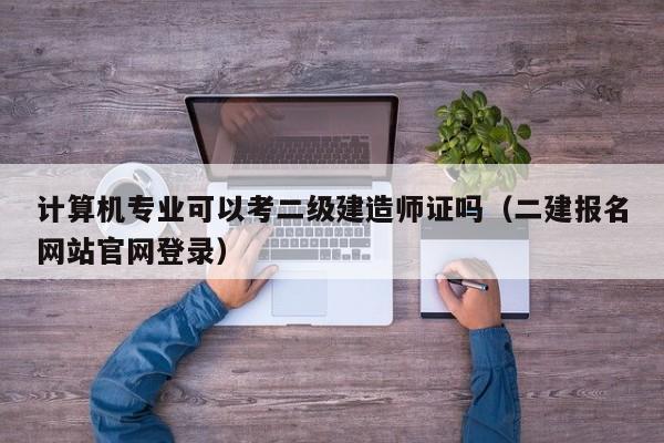 計算機專業(yè)可以考二級建造師證嗎（二建報名網(wǎng)站官網(wǎng)登錄）-廣東技校排名網(wǎng)