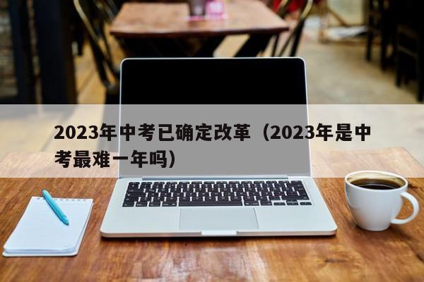 2023年中考已確定改革（2023年是中考最難一年嗎）-廣東技校排名網(wǎng)