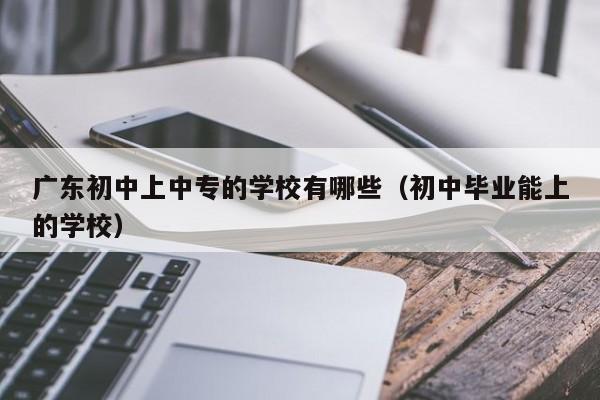 廣東初中上中專的學校有哪些（初中畢業(yè)能上的學校）-廣東技校排名網