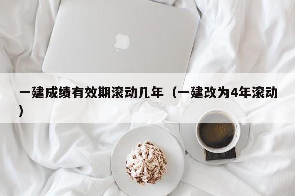 一建成績有效期滾動幾年（一建改為4年滾動）-廣東技校排名網(wǎng)