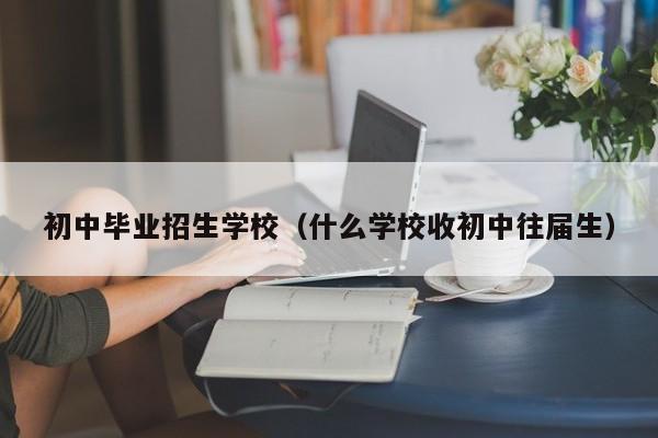 初中畢業(yè)招生學校（什么學校收初中往屆生）-廣東技校排名網(wǎng)