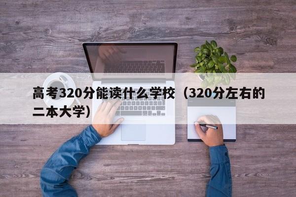 高考320分能讀什么學校（320分左右的二本大學）-廣東技校排名網(wǎng)