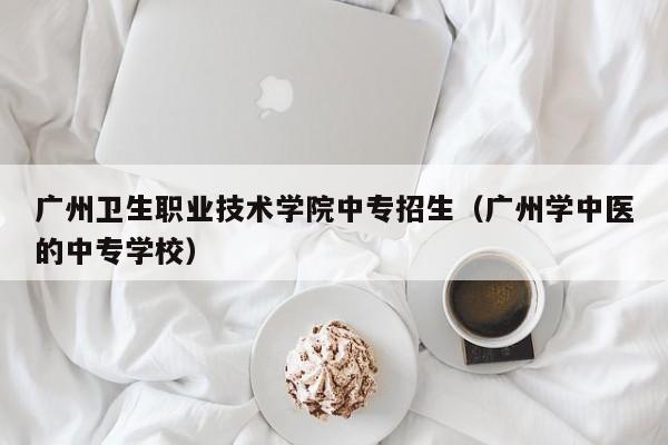 廣州衛(wèi)生職業(yè)技術學院中專招生（廣州學中醫(yī)的中專學校）-廣東技校排名網(wǎng)