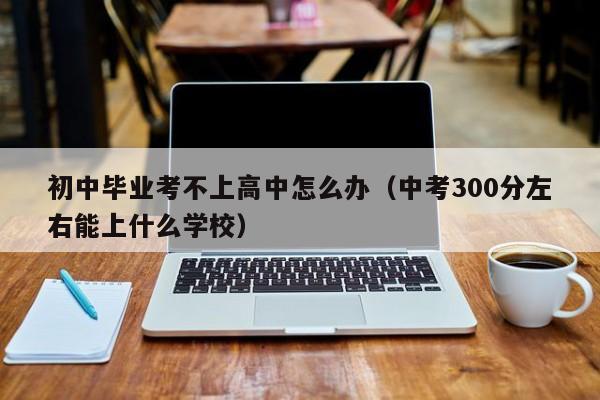 初中畢業(yè)考不上高中怎么辦（中考300分左右能上什么學(xué)校）-廣東技校排名網(wǎng)