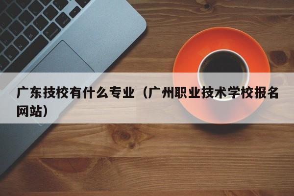 廣東技校有什么專業(yè)（廣州職業(yè)技術學校報名網站）-廣東技校排名網