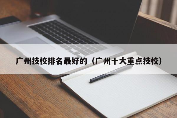 廣州技校排名最好的（廣州十大重點(diǎn)技校）-廣東技校排名網(wǎng)