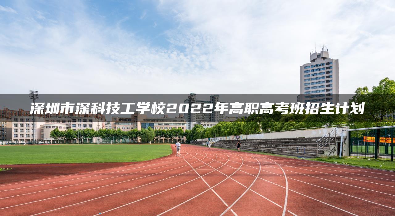 深圳市深科技工學(xué)校2022年高職高考班招生計(jì)劃