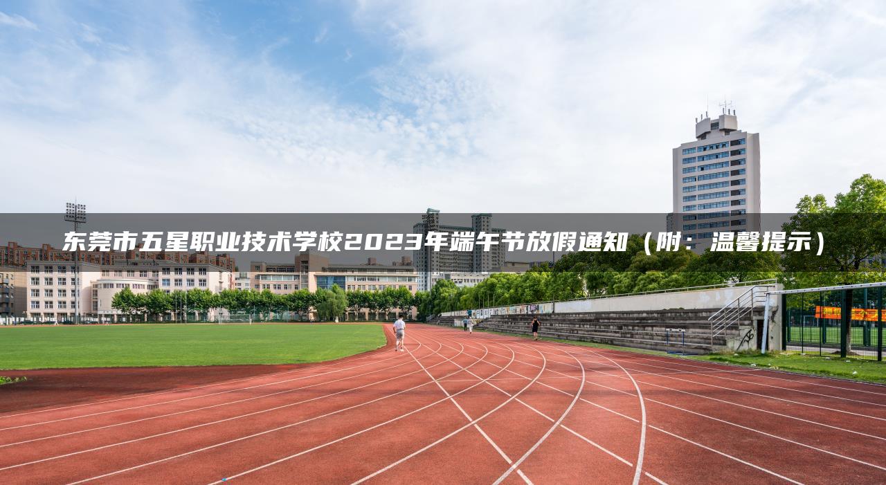 東莞市五星職業(yè)技術(shù)學(xué)校2023年端午節(jié)放假通知（附：溫馨提示）