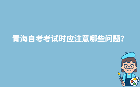 青海自考考試時應(yīng)注意哪些問題？-廣東技校排名網(wǎng)