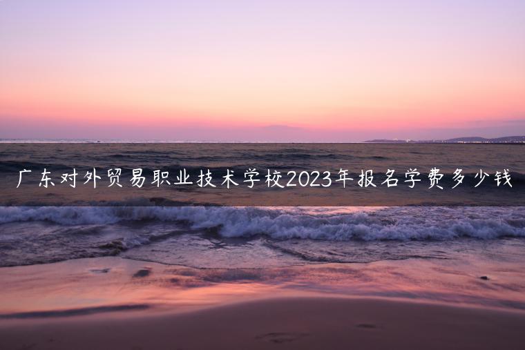 廣東對(duì)外貿(mào)易職業(yè)技術(shù)學(xué)校2023年報(bào)名學(xué)費(fèi)多少錢(qián)