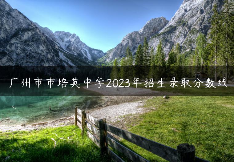 廣州市市培英中學(xué)2023年招生錄取分?jǐn)?shù)線