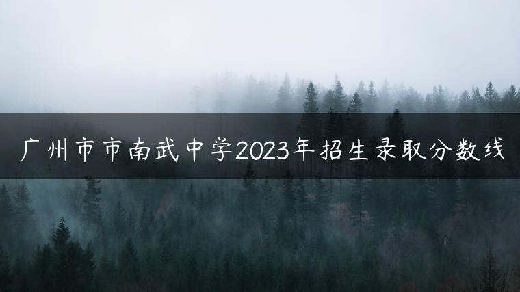 廣州市市南武中學(xué)2023年招生錄取分?jǐn)?shù)線