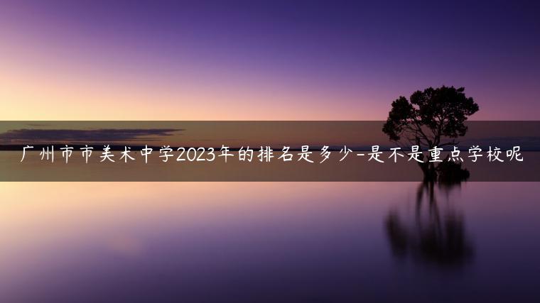 廣州市市美術(shù)中學(xué)2023年的排名是多少-是不是重點學(xué)校呢