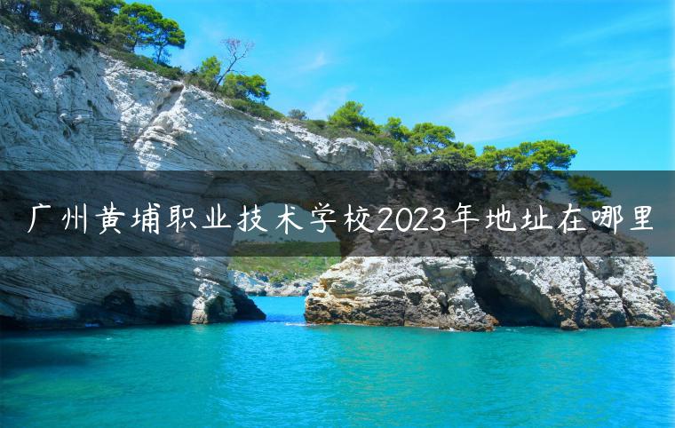 廣州黃埔職業(yè)技術學校2023年地址在哪里