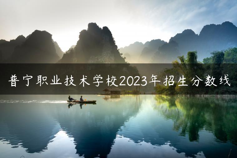 普寧職業(yè)技術(shù)學(xué)校2023年招生分數(shù)線