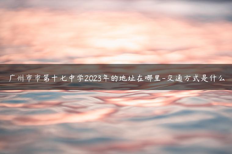 廣州市市第十七中學2023年的地址在哪里-交通方式是什么