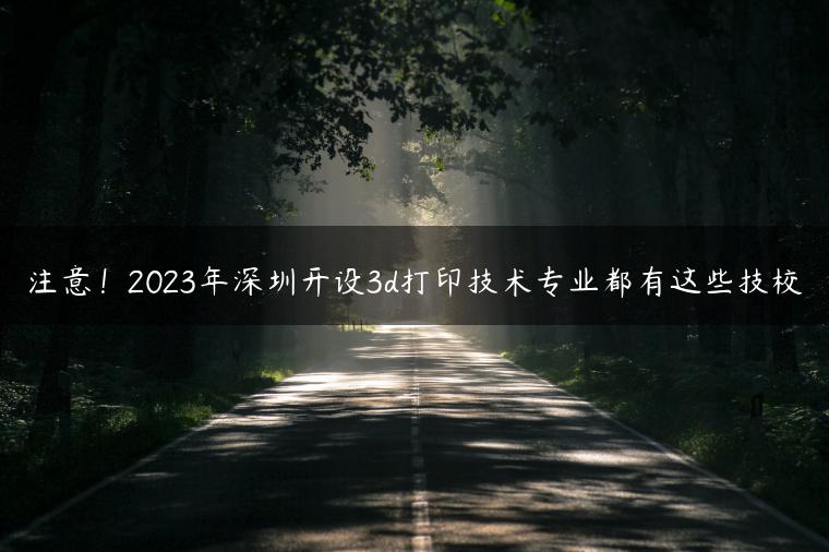 注意！2023年深圳開設(shè)3d打印技術(shù)專業(yè)都有這些技校