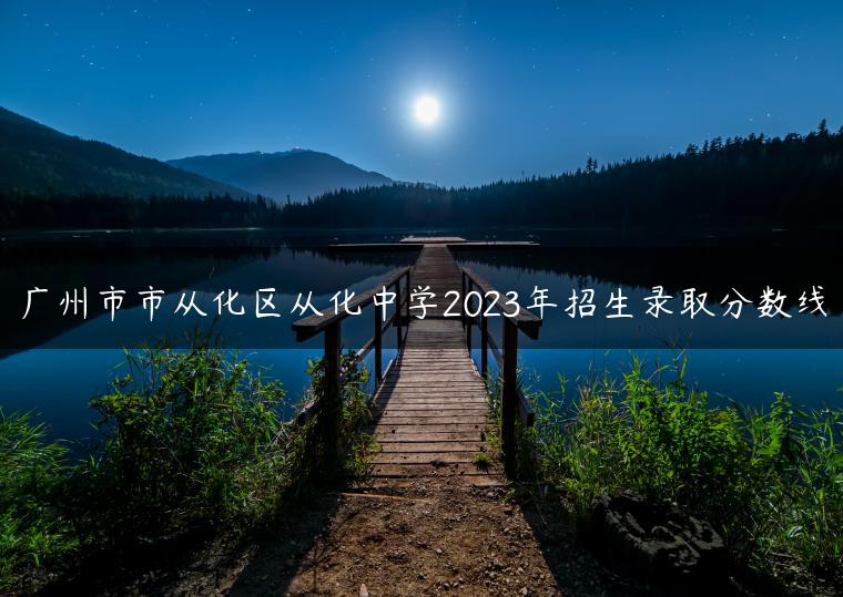 廣州市市從化區(qū)從化中學(xué)2023年招生錄取分?jǐn)?shù)線