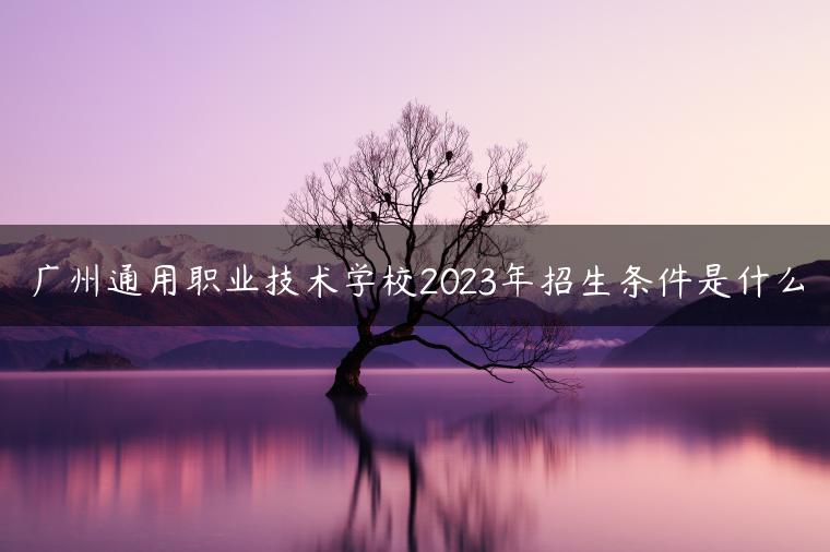 廣州通用職業(yè)技術(shù)學(xué)校2023年招生條件是什么