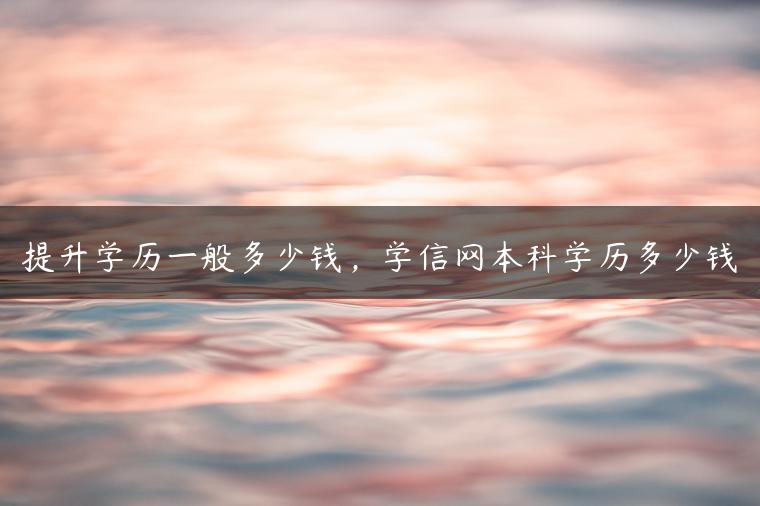 提升學(xué)歷一般多少錢，學(xué)信網(wǎng)本科學(xué)歷多少錢