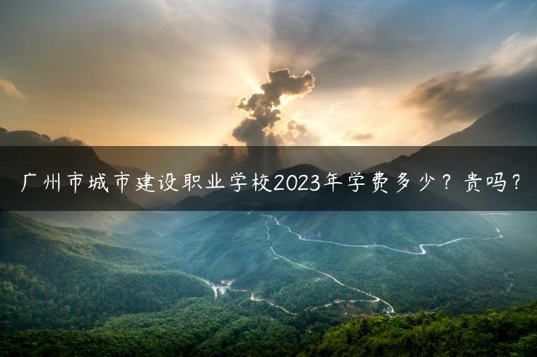 廣州市城市建設(shè)職業(yè)學校2023年學費多少？貴嗎？