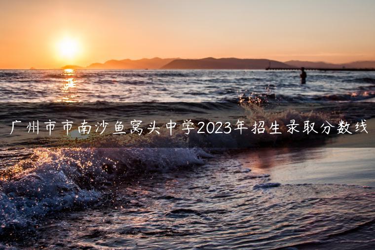 廣州市市南沙魚窩頭中學(xué)2023年招生錄取分?jǐn)?shù)線