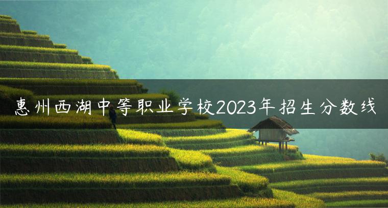 惠州西湖中等職業(yè)學(xué)校2023年招生分?jǐn)?shù)線