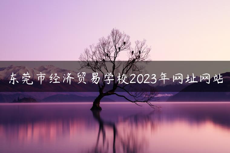 東莞市經(jīng)濟(jì)貿(mào)易學(xué)校2023年網(wǎng)址網(wǎng)站