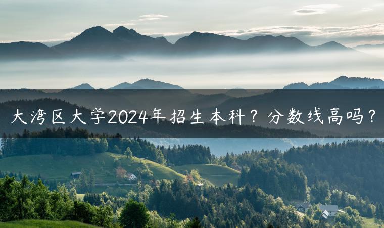 大灣區(qū)大學(xué)2024年招生本科？分?jǐn)?shù)線高嗎？