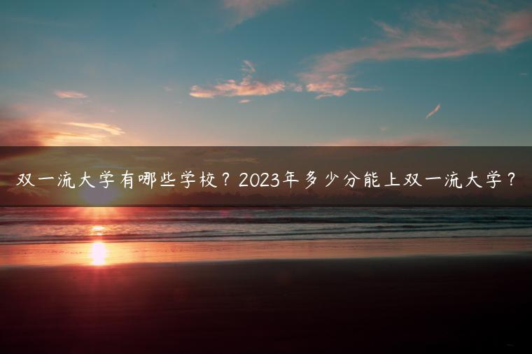 雙一流大學(xué)有哪些學(xué)校？2023年多少分能上雙一流大學(xué)？