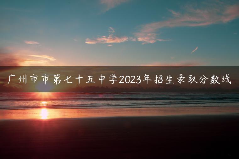 廣州市市第七十五中學(xué)2023年招生錄取分?jǐn)?shù)線