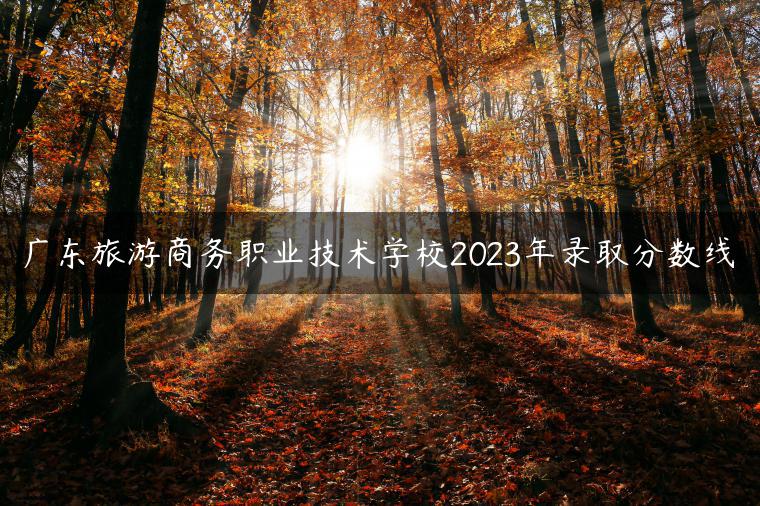 廣東旅游商務(wù)職業(yè)技術(shù)學(xué)校2023年錄取分?jǐn)?shù)線